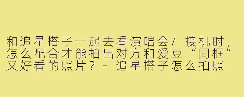 和追星搭子一起去看演唱会/接机时，怎么配合才能拍出对方和爱豆“同框”又好看的照片？-追星搭子怎么拍照