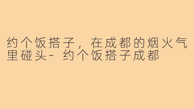 约个饭搭子,在成都的烟火气里碰头-约个饭搭子成都