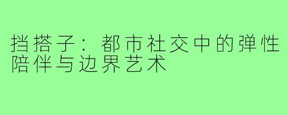 挡搭子:都市社交中的弹性陪伴与边界艺术