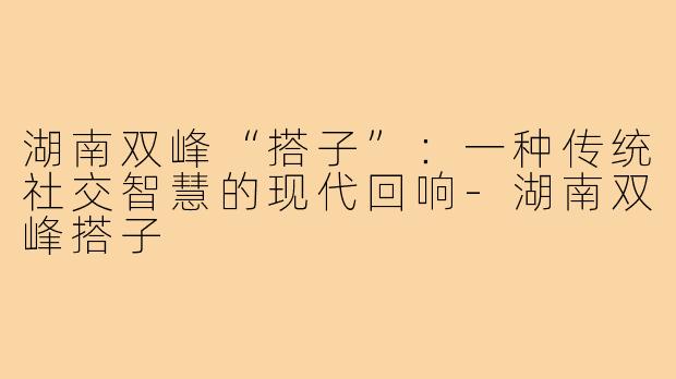湖南双峰“搭子”：一种传统社交智慧的现代回响-湖南双峰搭子