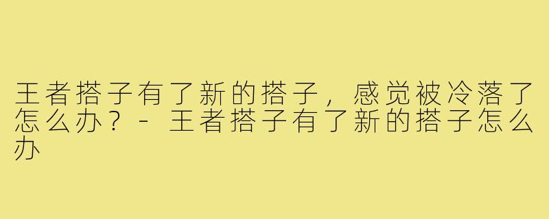 王者搭子有了新的搭子，感觉被冷落了怎么办？-王者搭子有了新的搭子怎么办