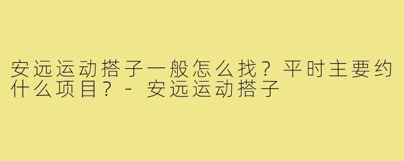 安远运动搭子一般怎么找？平时主要约什么项目？-安远运动搭子