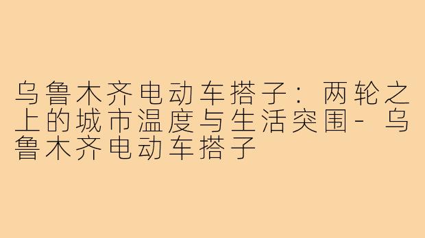 乌鲁木齐电动车搭子：两轮之上的城市温度与生活突围-乌鲁木齐电动车搭子