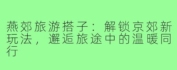 燕郊旅游搭子：解锁京郊新玩法，邂逅旅途中的温暖同行
