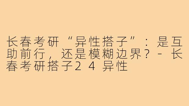 长春考研“异性搭子”：是互助前行，还是模糊边界？-长春考研搭子24异性
