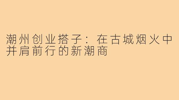 潮州创业搭子：在古城烟火中并肩前行的新潮商