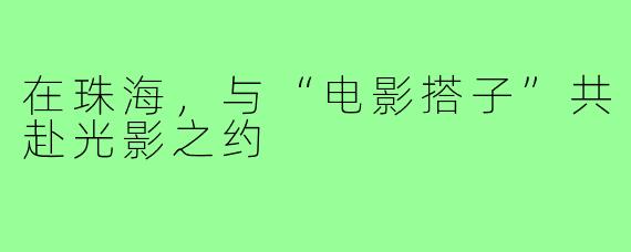 在珠海，与“电影搭子”共赴光影之约