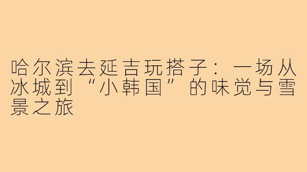 哈尔滨去延吉玩搭子：一场从冰城到“小韩国”的味觉与雪景之旅