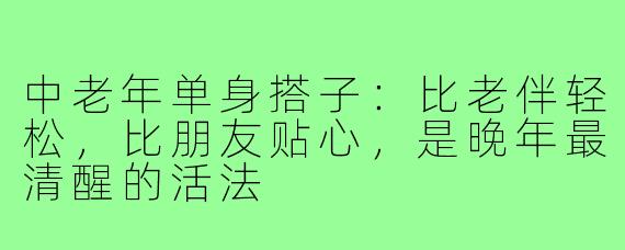 中老年单身搭子：比老伴轻松，比朋友贴心，是晚年最清醒的活法