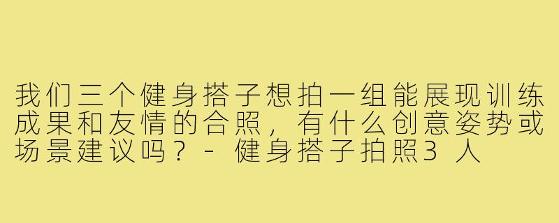 我们三个健身搭子想拍一组能展现训练成果和友情的合照，有什么创意姿势或场景建议吗？-健身搭子拍照3人