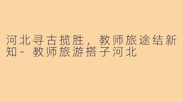 河北寻古揽胜，教师旅途结新知-教师旅游搭子河北