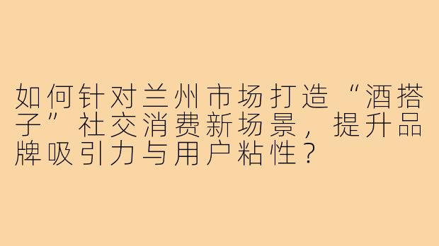 如何针对兰州市场打造“酒搭子”社交消费新场景，提升品牌吸引力与用户粘性？