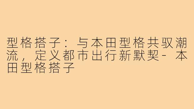 型格搭子：与本田型格共驭潮流，定义都市出行新默契-本田型格搭子
