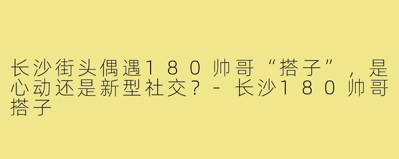 长沙街头偶遇180帅哥“搭子”，是心动还是新型社交？-长沙180帅哥搭子