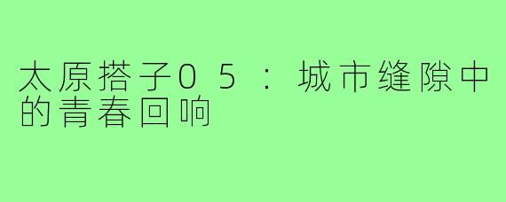 太原搭子05：城市缝隙中的青春回响