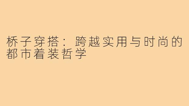 桥子穿搭：跨越实用与时尚的都市着装哲学