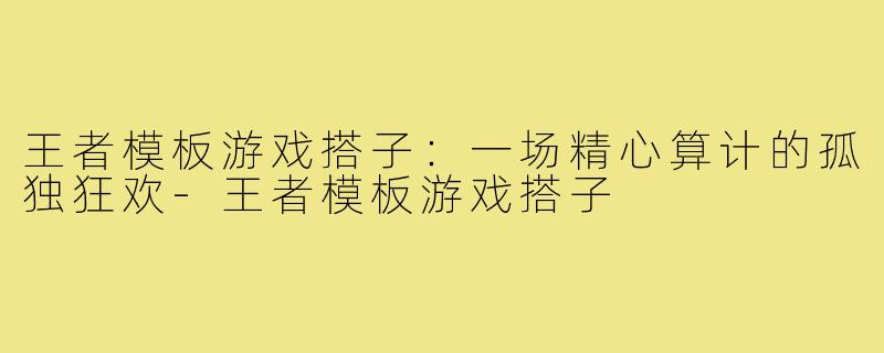 王者模板游戏搭子：一场精心算计的孤独狂欢-王者模板游戏搭子