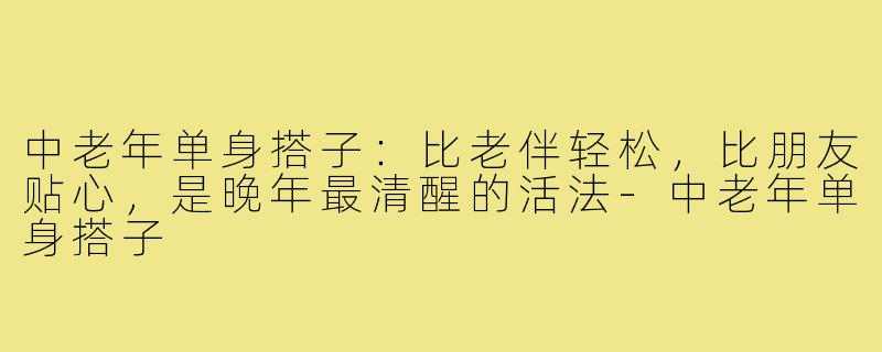 中老年单身搭子：比老伴轻松，比朋友贴心，是晚年最清醒的活法-中老年单身搭子