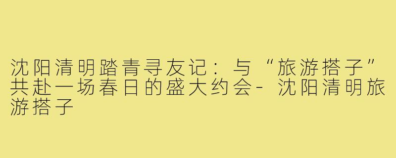 沈阳清明踏青寻友记：与“旅游搭子”共赴一场春日的盛大约会-沈阳清明旅游搭子