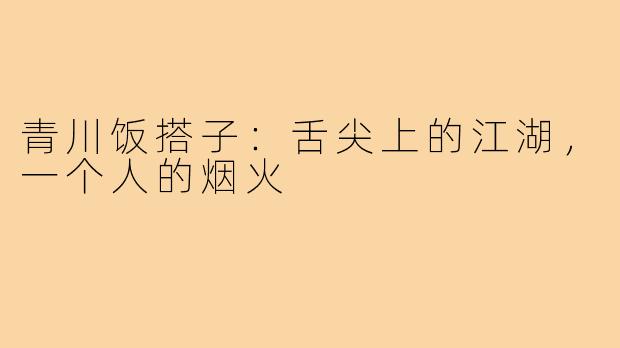 青川饭搭子：舌尖上的江湖，一个人的烟火