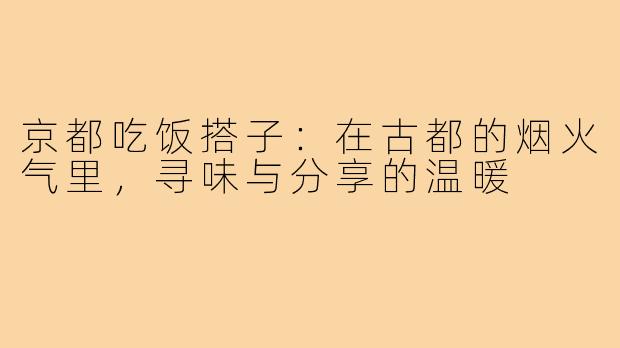 京都吃饭搭子：在古都的烟火气里，寻味与分享的温暖