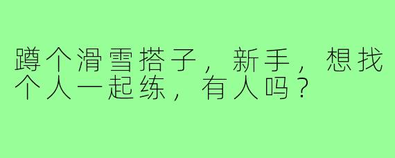 蹲个滑雪搭子，新手，想找个人一起练，有人吗？