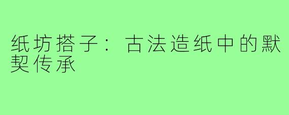 纸坊搭子：古法造纸中的默契传承