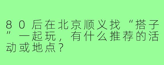 80后在北京顺义找“搭子”一起玩，有什么推荐的活动或地点？