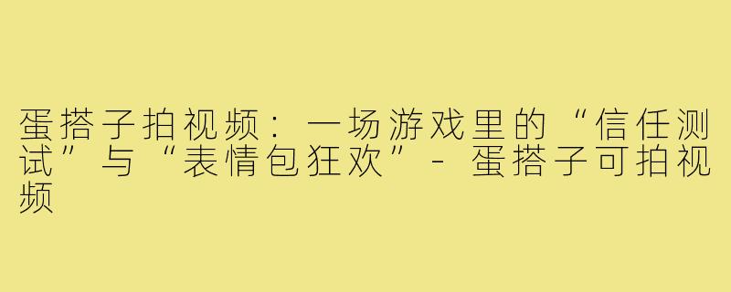 蛋搭子拍视频：一场游戏里的“信任测试”与“表情包狂欢”-蛋搭子可拍视频