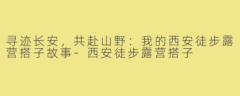 寻迹长安，共赴山野：我的西安徒步露营搭子故事-西安徒步露营搭子