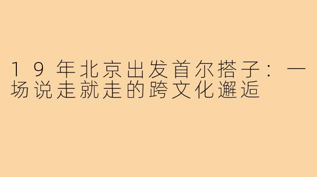 19年北京出发首尔搭子：一场说走就走的跨文化邂逅