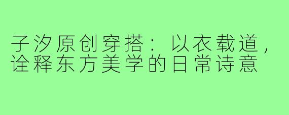 子汐原创穿搭：以衣载道，诠释东方美学的日常诗意