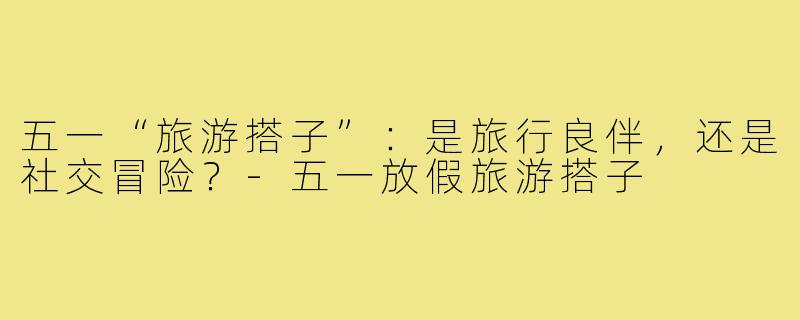 五一“旅游搭子”：是旅行良伴，还是社交冒险？-五一放假旅游搭子