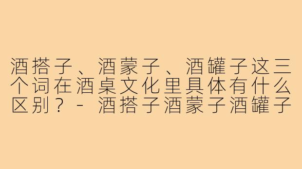 酒搭子、酒蒙子、酒罐子这三个词在酒桌文化里具体有什么区别？-酒搭子酒蒙子酒罐子