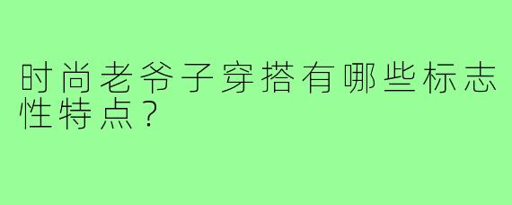 时尚老爷子穿搭有哪些标志性特点？