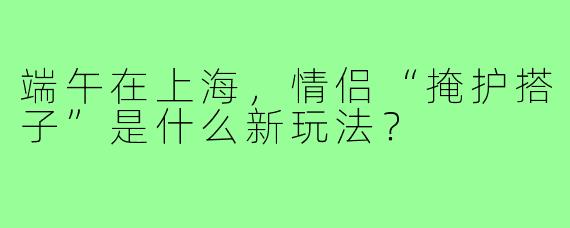 端午在上海，情侣“掩护搭子”是什么新玩法？