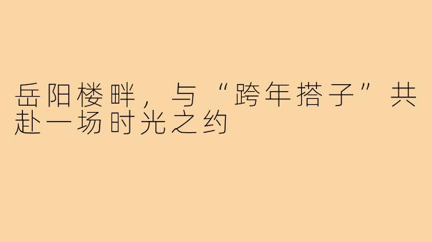 岳阳楼畔，与“跨年搭子”共赴一场时光之约