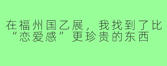 在福州国乙展，我找到了比“恋爱感”更珍贵的东西