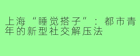 上海“睡觉搭子”：都市青年的新型社交解压法