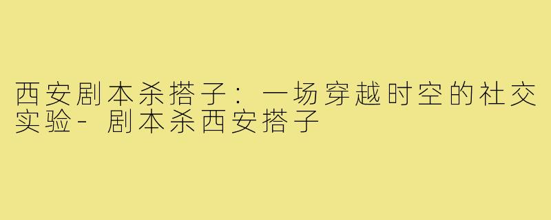 西安剧本杀搭子：一场穿越时空的社交实验-剧本杀西安搭子