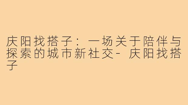 庆阳找搭子：一场关于陪伴与探索的城市新社交-庆阳找搭子