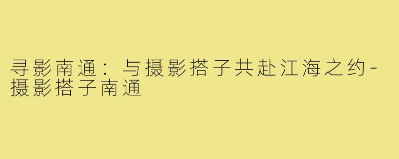 寻影南通:与摄影搭子共赴江海之约-摄影搭子南通