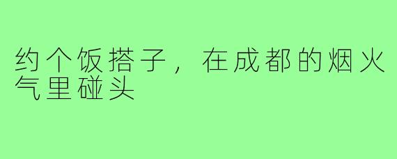 约个饭搭子,在成都的烟火气里碰头