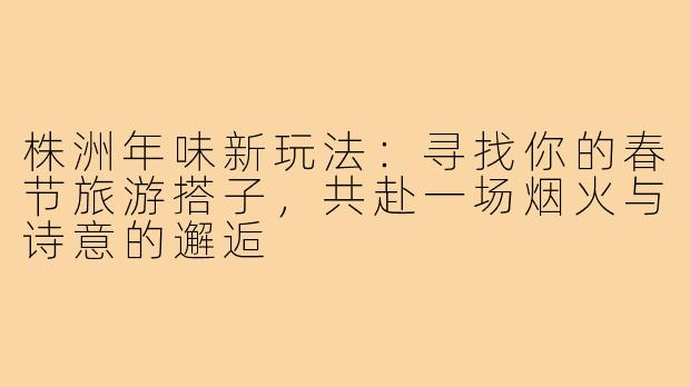 株洲年味新玩法：寻找你的春节旅游搭子，共赴一场烟火与诗意的邂逅
