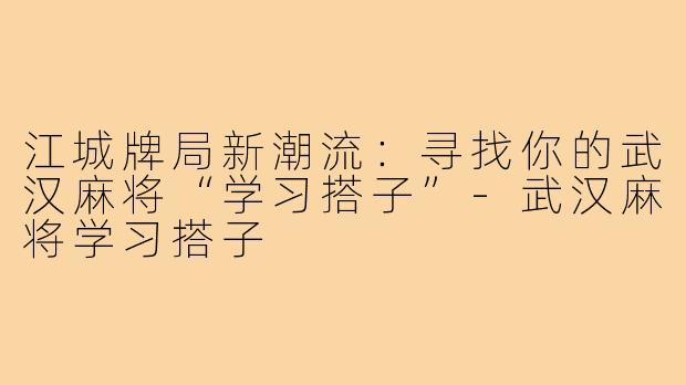 江城牌局新潮流：寻找你的武汉麻将“学习搭子”-武汉麻将学习搭子