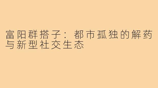 富阳群搭子：都市孤独的解药与新型社交生态