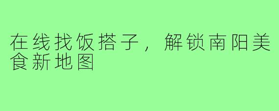 在线找饭搭子，解锁南阳美食新地图