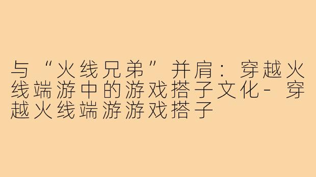 与“火线兄弟”并肩：穿越火线端游中的游戏搭子文化-穿越火线端游游戏搭子