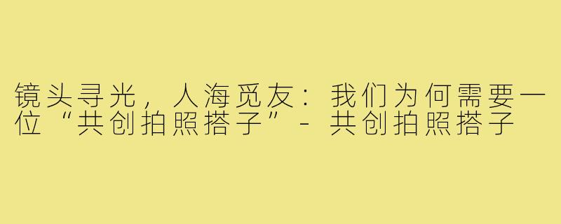 镜头寻光，人海觅友：我们为何需要一位“共创拍照搭子”-共创拍照搭子
