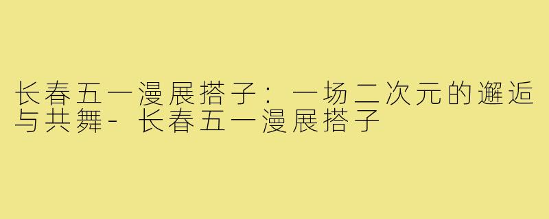 长春五一漫展搭子：一场二次元的邂逅与共舞-长春五一漫展搭子